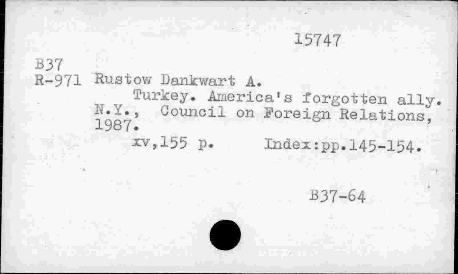 ﻿15747
B37
R-971 Rustow Dankwart A.
Turkey. America's forgotten ally R.Y., Council on Foreign Relations,
XV,155 p.	Index:pp.145-154.
B37-64